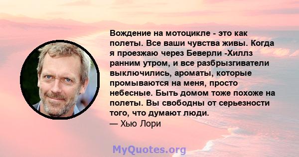 Вождение на мотоцикле - это как полеты. Все ваши чувства живы. Когда я проезжаю через Беверли -Хиллз ранним утром, и все разбрызгиватели выключились, ароматы, которые промываются на меня, просто небесные. Быть домом