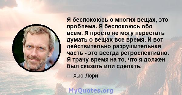 Я беспокоюсь о многих вещах, это проблема. Я беспокоюсь обо всем. Я просто не могу перестать думать о вещах все время. И вот действительно разрушительная часть - это всегда ретроспективно. Я трачу время на то, что я