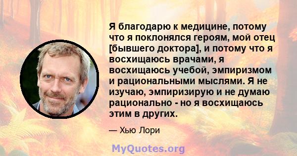 Я благодарю к медицине, потому что я поклонялся героям, мой отец [бывшего доктора], и потому что я восхищаюсь врачами, я восхищаюсь учебой, эмпиризмом и рациональными мыслями. Я не изучаю, эмпиризирую и не думаю