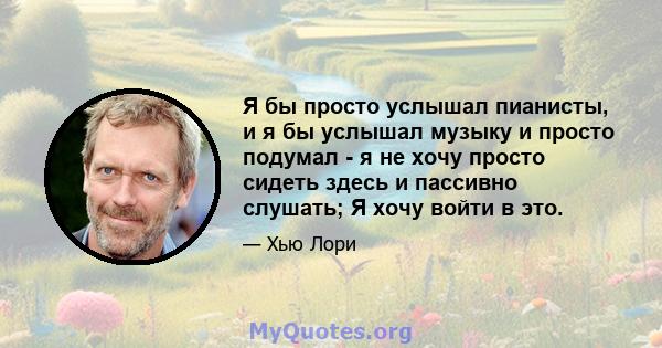 Я бы просто услышал пианисты, и я бы услышал музыку и просто подумал - я не хочу просто сидеть здесь и пассивно слушать; Я хочу войти в это.