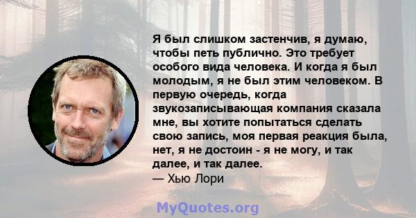 Я был слишком застенчив, я думаю, чтобы петь публично. Это требует особого вида человека. И когда я был молодым, я не был этим человеком. В первую очередь, когда звукозаписывающая компания сказала мне, вы хотите