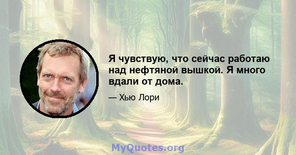 Я чувствую, что сейчас работаю над нефтяной вышкой. Я много вдали от дома.