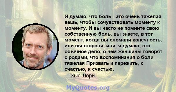 Я думаю, что боль - это очень тяжелая вещь, чтобы сочувствовать моменту к моменту. И вы часто не помните свою собственную боль, вы знаете, в тот момент, когда вы сломали конечность, или вы сгорели, или, я думаю, это