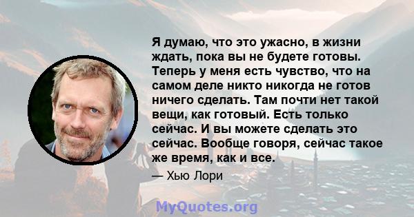 Я думаю, что это ужасно, в жизни ждать, пока вы не будете готовы. Теперь у меня есть чувство, что на самом деле никто никогда не готов ничего сделать. Там почти нет такой вещи, как готовый. Есть только сейчас. И вы