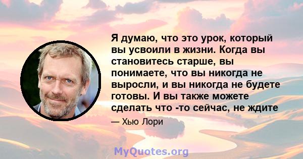 Я думаю, что это урок, который вы усвоили в жизни. Когда вы становитесь старше, вы понимаете, что вы никогда не выросли, и вы никогда не будете готовы. И вы также можете сделать что -то сейчас, не ждите