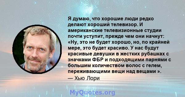 Я думаю, что хорошие люди редко делают хороший телевизор. И американские телевизионные студии почти уступит, прежде чем они начнут: «Ну, это не будет хорошо, но, по крайней мере, это будет красиво. У нас будут красивые