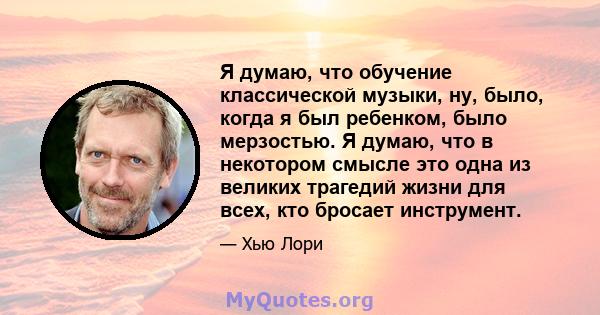 Я думаю, что обучение классической музыки, ну, было, когда я был ребенком, было мерзостью. Я думаю, что в некотором смысле это одна из великих трагедий жизни для всех, кто бросает инструмент.