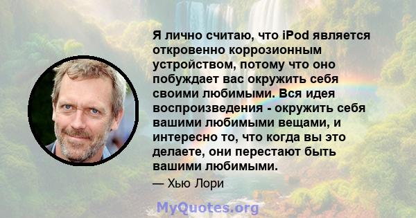 Я лично считаю, что iPod является откровенно коррозионным устройством, потому что оно побуждает вас окружить себя своими любимыми. Вся идея воспроизведения - окружить себя вашими любимыми вещами, и интересно то, что