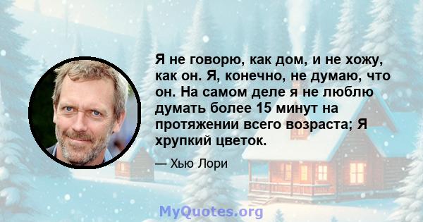 Я не говорю, как дом, и не хожу, как он. Я, конечно, не думаю, что он. На самом деле я не люблю думать более 15 минут на протяжении всего возраста; Я хрупкий цветок.