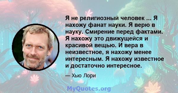 Я не религиозный человек ... Я нахожу фанат науки. Я верю в науку. Смирение перед фактами. Я нахожу это движущейся и красивой вещью. И вера в неизвестное, я нахожу менее интересным. Я нахожу известное и достаточно