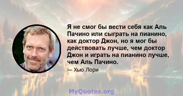 Я не смог бы вести себя как Аль Пачино или сыграть на пианино, как доктор Джон, но я мог бы действовать лучше, чем доктор Джон и играть на пианино лучше, чем Аль Пачино.