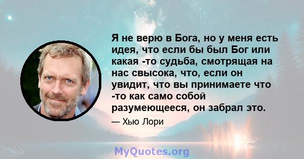 Я не верю в Бога, но у меня есть идея, что если бы был Бог или какая -то судьба, смотрящая на нас свысока, что, если он увидит, что вы принимаете что -то как само собой разумеющееся, он забрал это.