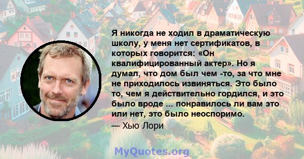 Я никогда не ходил в драматическую школу, у меня нет сертификатов, в которых говорится: «Он квалифицированный актер». Но я думал, что дом был чем -то, за что мне не приходилось извиняться. Это было то, чем я