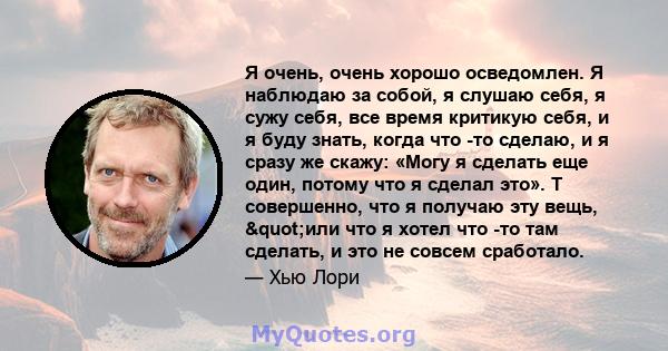 Я очень, очень хорошо осведомлен. Я наблюдаю за собой, я слушаю себя, я сужу себя, все время критикую себя, и я буду знать, когда что -то сделаю, и я сразу же скажу: «Могу я сделать еще один, потому что я сделал это». Т 