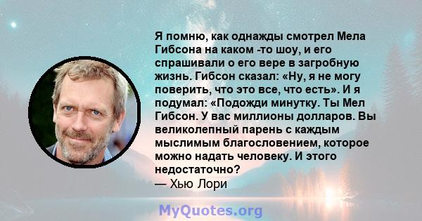 Я помню, как однажды смотрел Мела Гибсона на каком -то шоу, и его спрашивали о его вере в загробную жизнь. Гибсон сказал: «Ну, я не могу поверить, что это все, что есть». И я подумал: «Подожди минутку. Ты Мел Гибсон. У