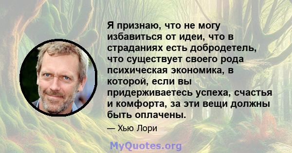 Я признаю, что не могу избавиться от идеи, что в страданиях есть добродетель, что существует своего рода психическая экономика, в которой, если вы придерживаетесь успеха, счастья и комфорта, за эти вещи должны быть