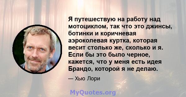 Я путешествую на работу над мотоциклом, так что это джинсы, ботинки и коричневая аэроколевая куртка, которая весит столько же, сколько и я. Если бы это было черное, кажется, что у меня есть идея Брандо, которой я не