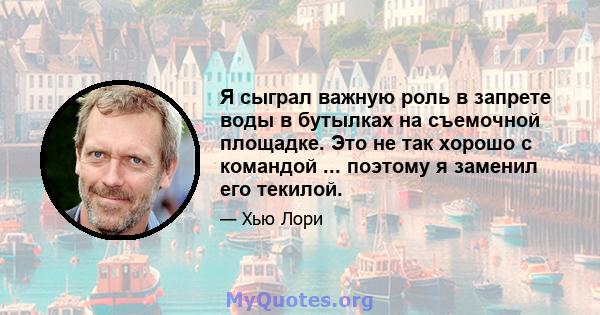 Я сыграл важную роль в запрете воды в бутылках на съемочной площадке. Это не так хорошо с командой ... поэтому я заменил его текилой.