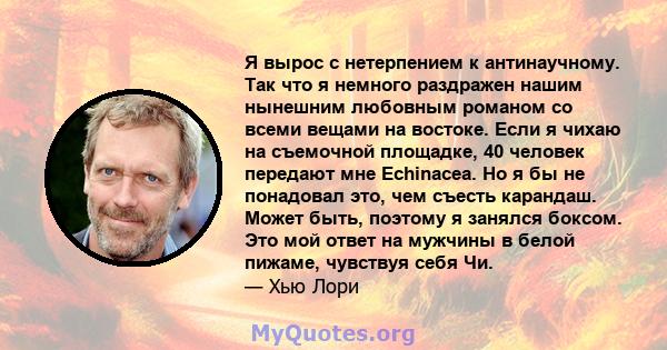 Я вырос с нетерпением к антинаучному. Так что я немного раздражен нашим нынешним любовным романом со всеми вещами на востоке. Если я чихаю на съемочной площадке, 40 человек передают мне Echinacea. Но я бы не понадовал