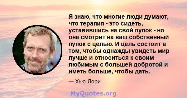 Я знаю, что многие люди думают, что терапия - это сидеть, уставившись на свой пупок - но она смотрит на ваш собственный пупок с целью. И цель состоит в том, чтобы однажды увидеть мир лучше и относиться к своим любимым с 