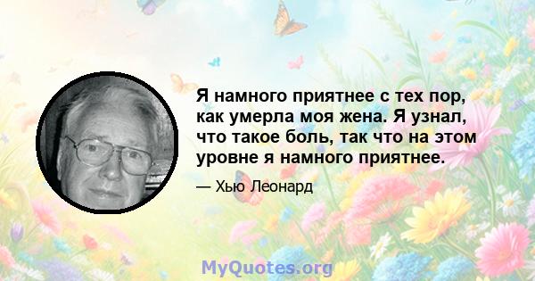 Я намного приятнее с тех пор, как умерла моя жена. Я узнал, что такое боль, так что на этом уровне я намного приятнее.