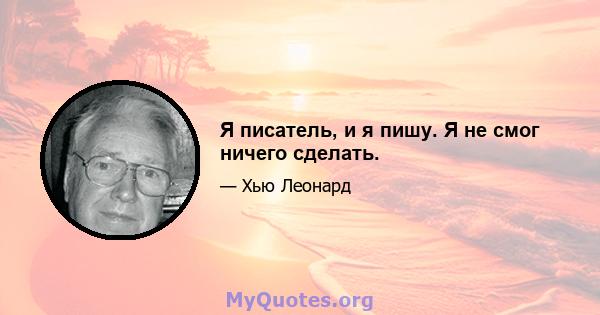 Я писатель, и я пишу. Я не смог ничего сделать.