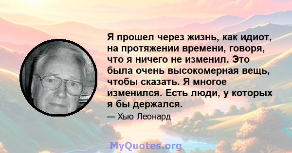 Я прошел через жизнь, как идиот, на протяжении времени, говоря, что я ничего не изменил. Это была очень высокомерная вещь, чтобы сказать. Я многое изменился. Есть люди, у которых я бы держался.