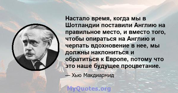 Настало время, когда мы в Шотландии поставили Англию на правильное место, и вместо того, чтобы опираться на Англию и черпать вдохновение в нее, мы должны наклониться и обратиться к Европе, потому что это наше будущее