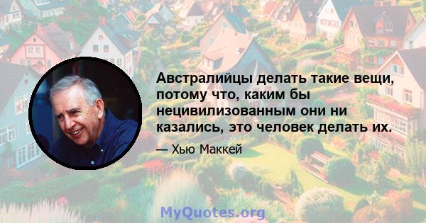 Австралийцы делать такие вещи, потому что, каким бы нецивилизованным они ни казались, это человек делать их.