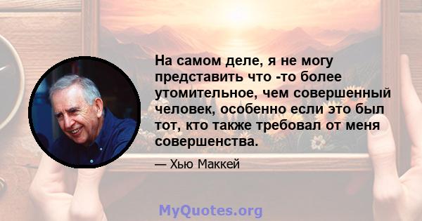 На самом деле, я не могу представить что -то более утомительное, чем совершенный человек, особенно если это был тот, кто также требовал от меня совершенства.