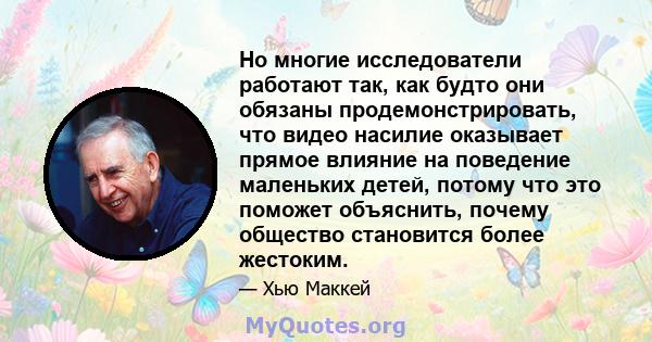 Но многие исследователи работают так, как будто они обязаны продемонстрировать, что видео насилие оказывает прямое влияние на поведение маленьких детей, потому что это поможет объяснить, почему общество становится более 