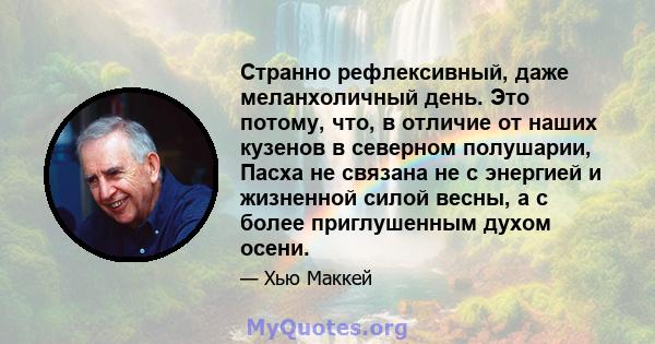 Странно рефлексивный, даже меланхоличный день. Это потому, что, в отличие от наших кузенов в северном полушарии, Пасха не связана не с энергией и жизненной силой весны, а с более приглушенным духом осени.