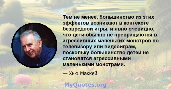 Тем не менее, большинство из этих эффектов возникают в контексте безвредной игры, и явно очевидно, что дети обычно не превращаются в агрессивных маленьких монстров по телевизору или видеоиграм, поскольку большинство