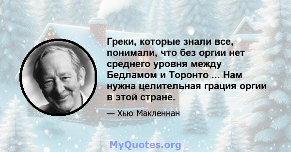 Греки, которые знали все, понимали, что без оргии нет среднего уровня между Бедламом и Торонто ... Нам нужна целительная грация оргии в этой стране.