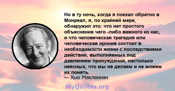 Но в ту ночь, когда я поехал обратно в Монреал, я, по крайней мере, обнаружил это: что нет простого объяснения чего -либо важного из нас, и что человеческая трагедия или человеческая ирония состоит в необходимости жизни 