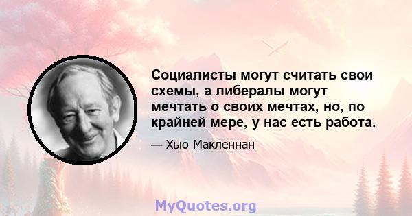 Социалисты могут считать свои схемы, а либералы могут мечтать о своих мечтах, но, по крайней мере, у нас есть работа.