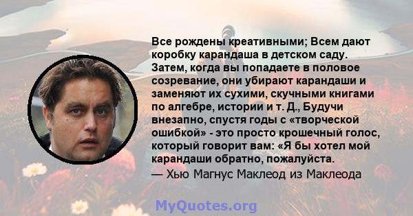 Все рождены креативными; Всем дают коробку карандаша в детском саду. Затем, когда вы попадаете в половое созревание, они убирают карандаши и заменяют их сухими, скучными книгами по алгебре, истории и т. Д., Будучи