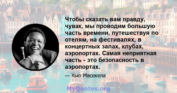 Чтобы сказать вам правду, чувак, мы проводим большую часть времени, путешествуя по отелям, на фестивалях, в концертных залах, клубах, аэропортах. Самая неприятная часть - это безопасность в аэропортах.