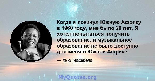 Когда я покинул Южную Африку в 1960 году, мне было 20 лет. Я хотел попытаться получить образование, и музыкальное образование не было доступно для меня в Южной Африке.