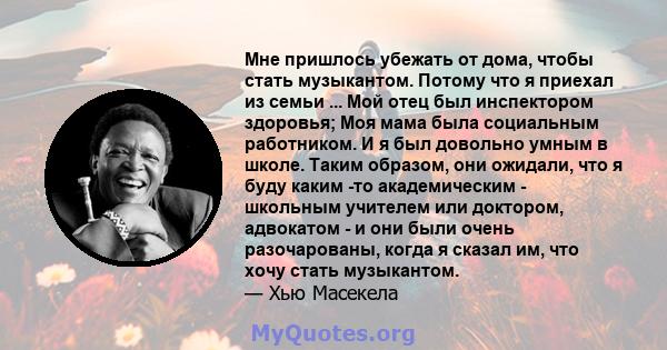 Мне пришлось убежать от дома, чтобы стать музыкантом. Потому что я приехал из семьи ... Мой отец был инспектором здоровья; Моя мама была социальным работником. И я был довольно умным в школе. Таким образом, они ожидали, 