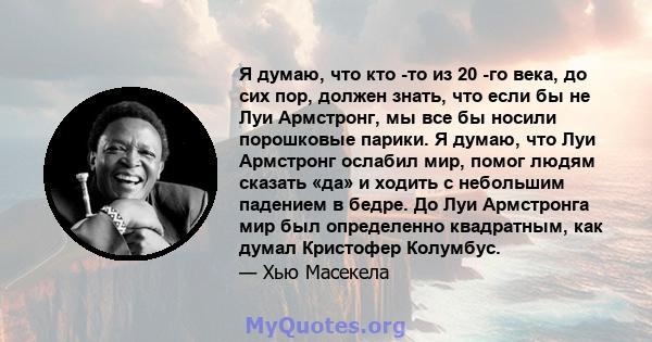 Я думаю, что кто -то из 20 -го века, до сих пор, должен знать, что если бы не Луи Армстронг, мы все бы носили порошковые парики. Я думаю, что Луи Армстронг ослабил мир, помог людям сказать «да» и ходить с небольшим