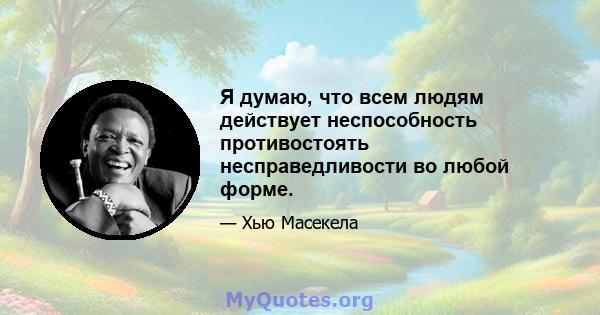 Я думаю, что всем людям действует неспособность противостоять несправедливости во любой форме.