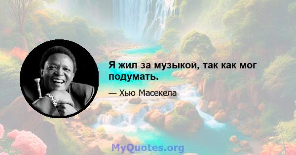 Я жил за музыкой, так как мог подумать.