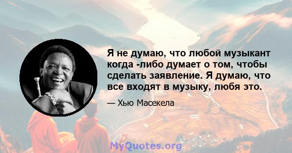 Я не думаю, что любой музыкант когда -либо думает о том, чтобы сделать заявление. Я думаю, что все входят в музыку, любя это.