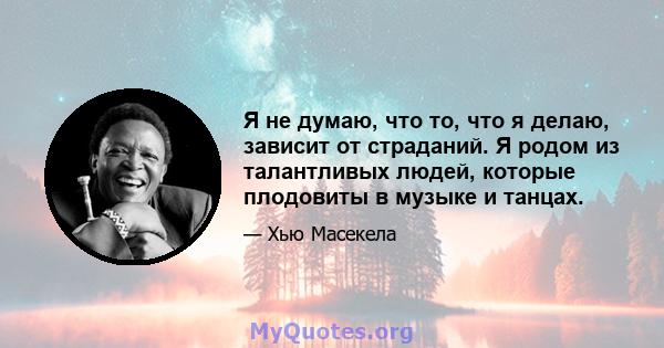 Я не думаю, что то, что я делаю, зависит от страданий. Я родом из талантливых людей, которые плодовиты в музыке и танцах.