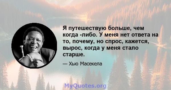 Я путешествую больше, чем когда -либо. У меня нет ответа на то, почему, но спрос, кажется, вырос, когда у меня стало старше.