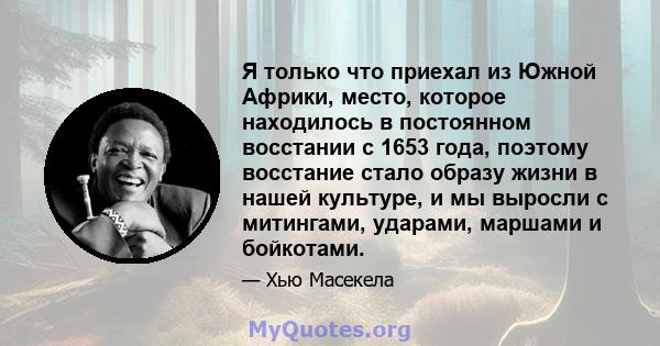 Я только что приехал из Южной Африки, место, которое находилось в постоянном восстании с 1653 года, поэтому восстание стало образу жизни в нашей культуре, и мы выросли с митингами, ударами, маршами и бойкотами.