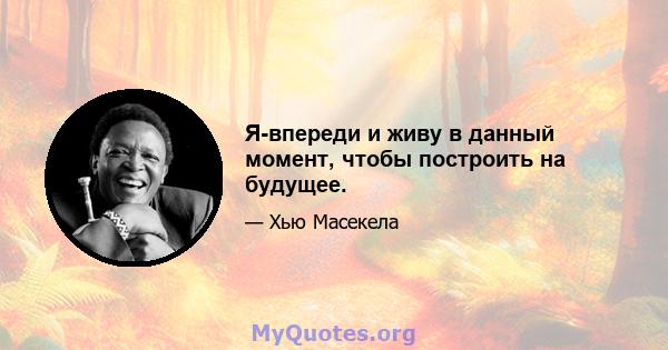 Я-впереди и живу в данный момент, чтобы построить на будущее.