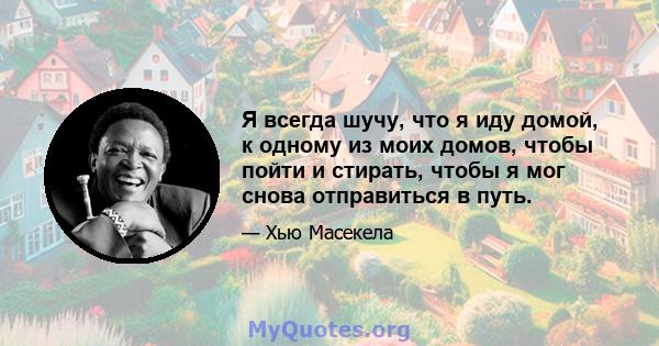 Я всегда шучу, что я иду домой, к одному из моих домов, чтобы пойти и стирать, чтобы я мог снова отправиться в путь.