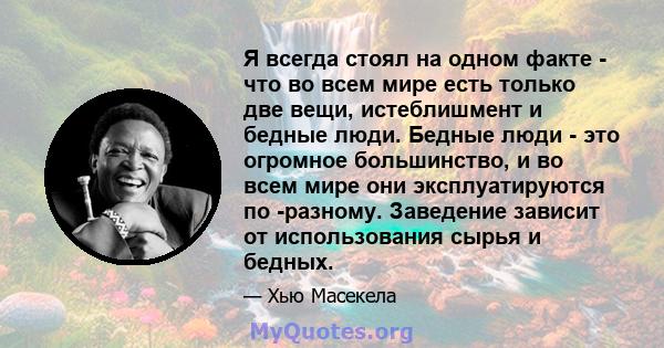 Я всегда стоял на одном факте - что во всем мире есть только две вещи, истеблишмент и бедные люди. Бедные люди - это огромное большинство, и во всем мире они эксплуатируются по -разному. Заведение зависит от